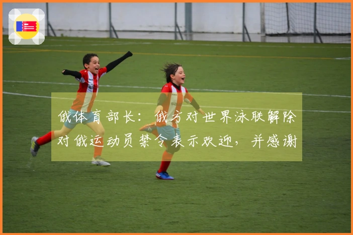 俄体育部长：俄方对世界泳联解除对俄运动员禁令表示欢迎，并感谢其保护俄运动员权益