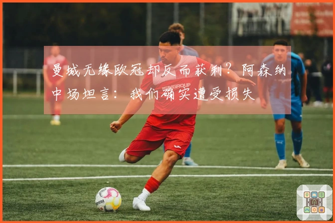 曼城无缘欧冠却反而获利？阿森纳中场坦言：我们确实遭受损失