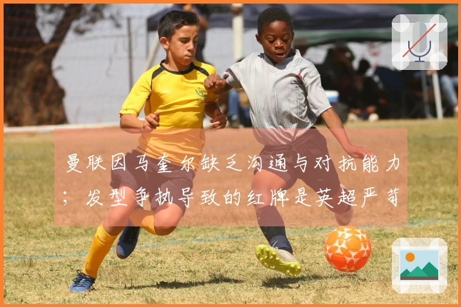 曼联因马奎尔缺乏沟通与对抗能力；发型争执导致的红牌是英超严苛条款