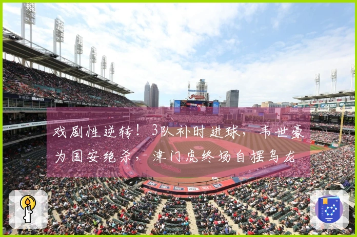 戏剧性逆转！3队补时进球，韦世豪为国安绝杀，津门虎终场自摆乌龙