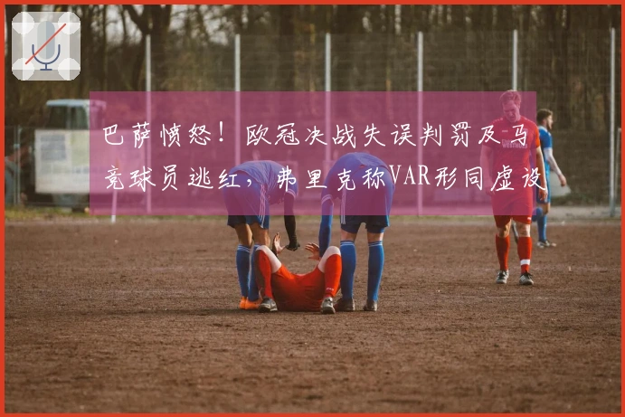 巴萨愤怒！欧冠决战失误判罚及马竞球员逃红，弗里克称VAR形同虚设