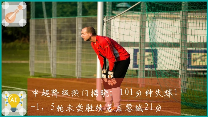 中超降级热门揭晓：101分钟失球1-1，5轮未尝胜绩落后蓉城21分