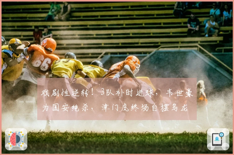 戏剧性逆转！3队补时进球，韦世豪为国安绝杀，津门虎终场自摆乌龙