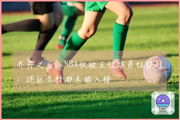 乔丹之后，NBA仅被五位球员征服过，连杜兰特都未能入榜