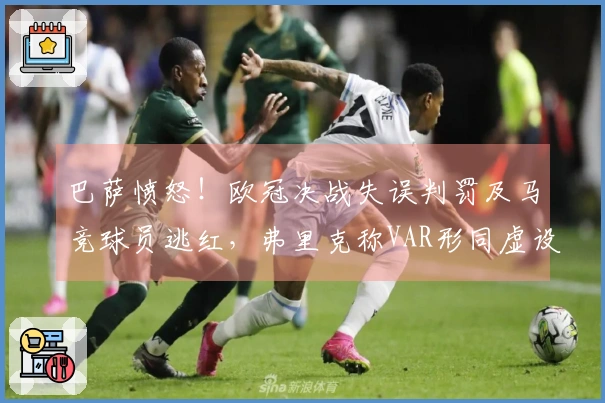巴萨愤怒！欧冠决战失误判罚及马竞球员逃红，弗里克称VAR形同虚设