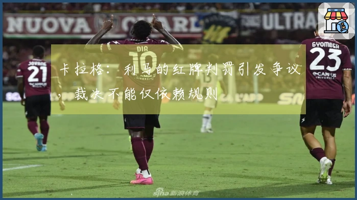 卡拉格：利马的红牌判罚引发争议，裁决不能仅依赖规则