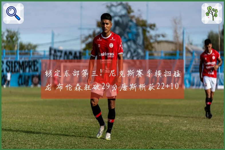 锁定东部第三！尼克斯赛季横扫猛龙 布伦森狂砍29分唐斯斩获22+10